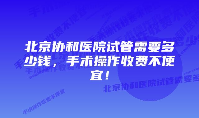 北京协和医院试管需要多少钱，手术操作收费不便宜！