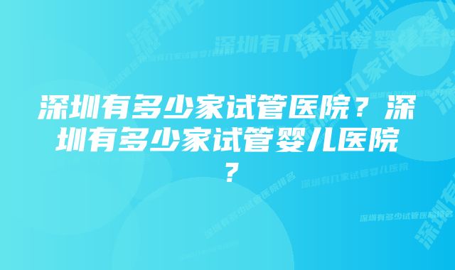 深圳有多少家试管医院？深圳有多少家试管婴儿医院？