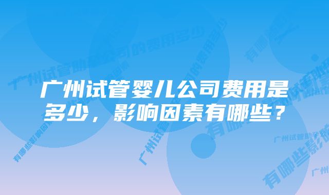 广州试管婴儿公司费用是多少，影响因素有哪些？