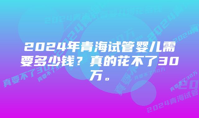 2024年青海试管婴儿需要多少钱？真的花不了30万。