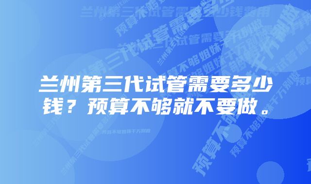 兰州第三代试管需要多少钱？预算不够就不要做。