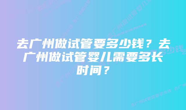 去广州做试管要多少钱？去广州做试管婴儿需要多长时间？