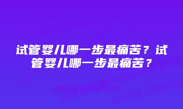 试管婴儿哪一步最痛苦？试管婴儿哪一步最痛苦？