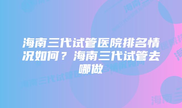 海南三代试管医院排名情况如何？海南三代试管去哪做