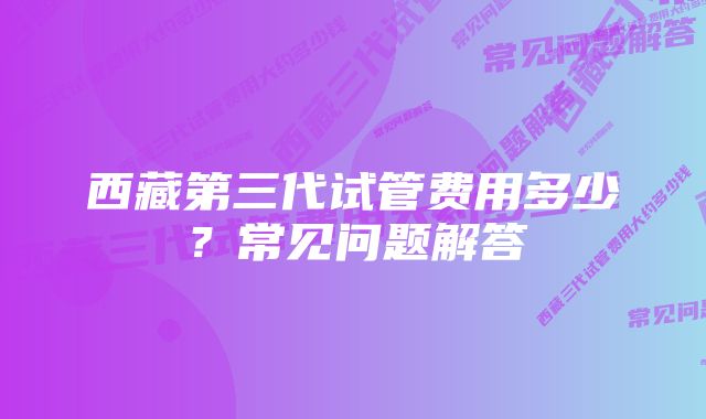 西藏第三代试管费用多少？常见问题解答