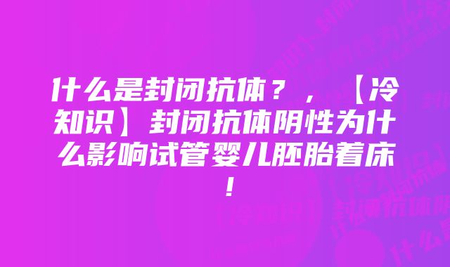 什么是封闭抗体？，【冷知识】封闭抗体阴性为什么影响试管婴儿胚胎着床！