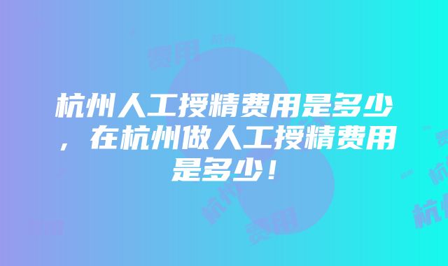 杭州人工授精费用是多少，在杭州做人工授精费用是多少！