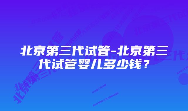 北京第三代试管-北京第三代试管婴儿多少钱？