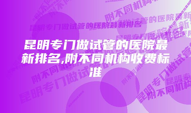 昆明专门做试管的医院最新排名,附不同机构收费标准