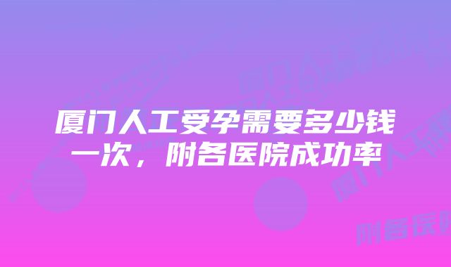 厦门人工受孕需要多少钱一次，附各医院成功率