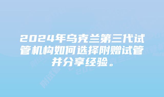 2024年乌克兰第三代试管机构如何选择附赠试管并分享经验。