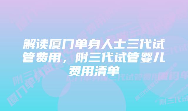 解读厦门单身人士三代试管费用，附三代试管婴儿费用清单