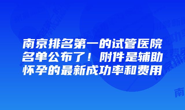 南京排名第一的试管医院名单公布了！附件是辅助怀孕的最新成功率和费用