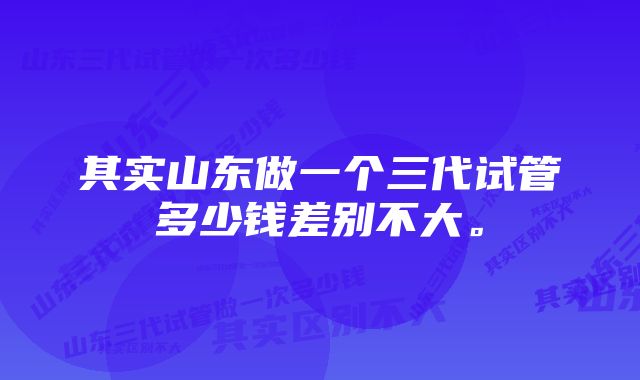 其实山东做一个三代试管多少钱差别不大。