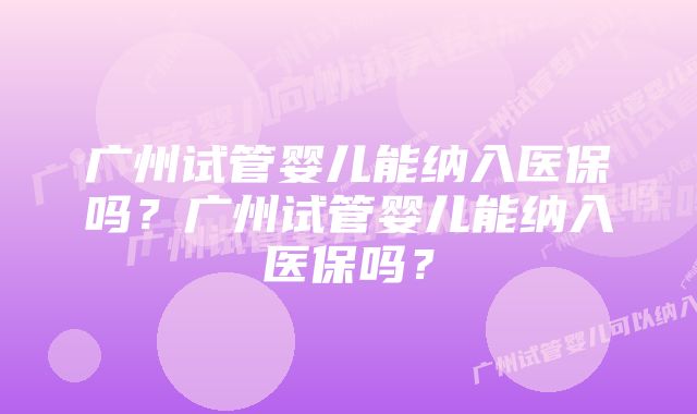 广州试管婴儿能纳入医保吗？广州试管婴儿能纳入医保吗？