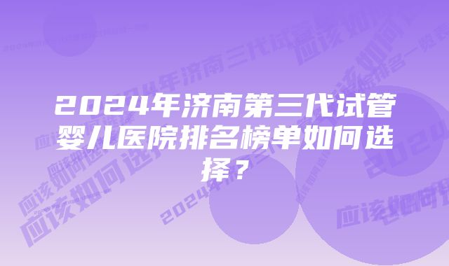 2024年济南第三代试管婴儿医院排名榜单如何选择？