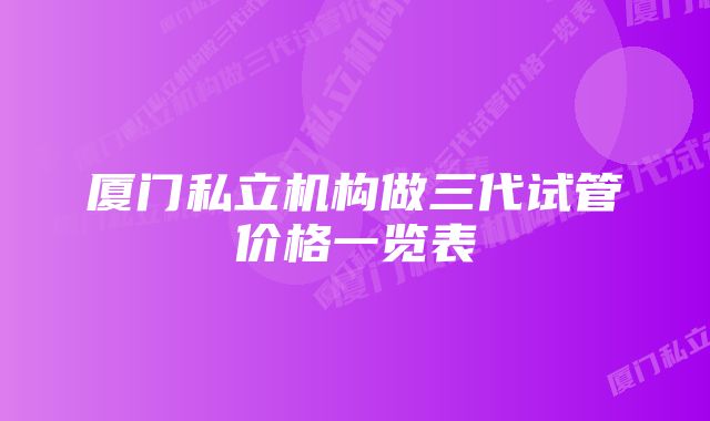 厦门私立机构做三代试管价格一览表