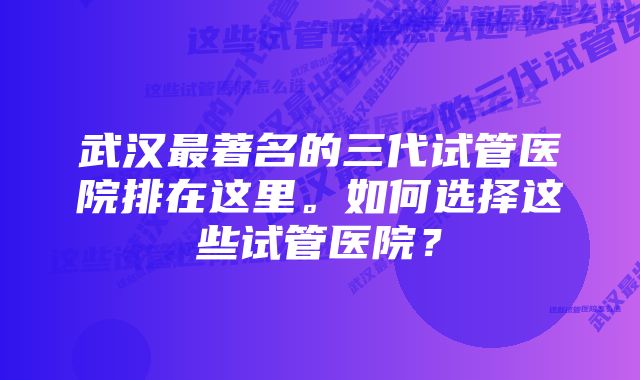 武汉最著名的三代试管医院排在这里。如何选择这些试管医院？