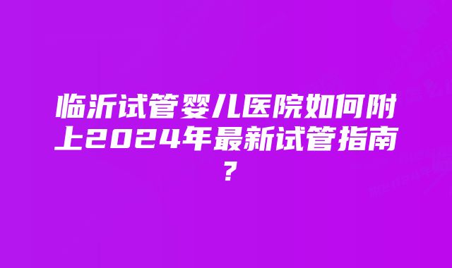 临沂试管婴儿医院如何附上2024年最新试管指南？