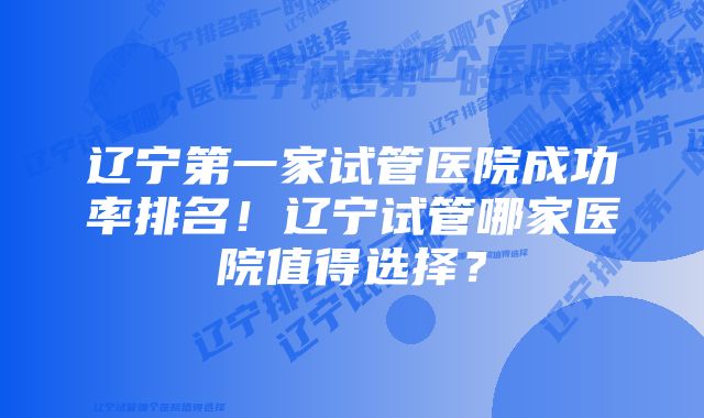 辽宁第一家试管医院成功率排名！辽宁试管哪家医院值得选择？