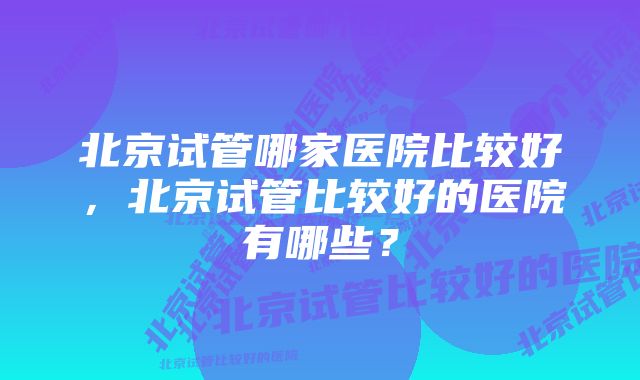 北京试管哪家医院比较好，北京试管比较好的医院有哪些？