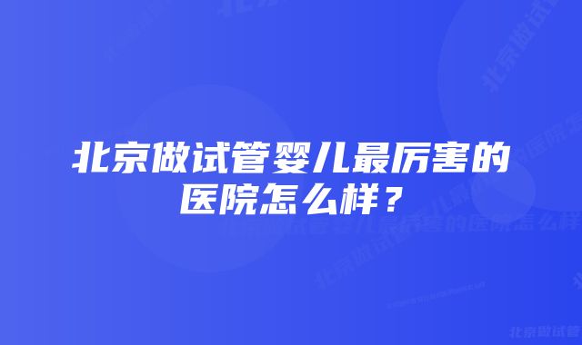 北京做试管婴儿最厉害的医院怎么样？