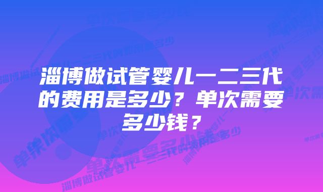 淄博做试管婴儿一二三代的费用是多少？单次需要多少钱？