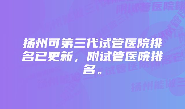 扬州可第三代试管医院排名已更新，附试管医院排名。