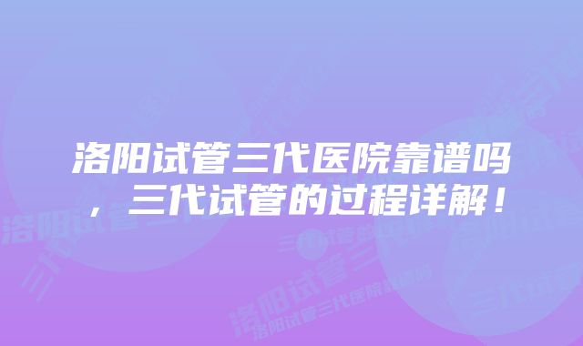 洛阳试管三代医院靠谱吗，三代试管的过程详解！