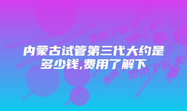 内蒙古试管第三代大约是多少钱,费用了解下