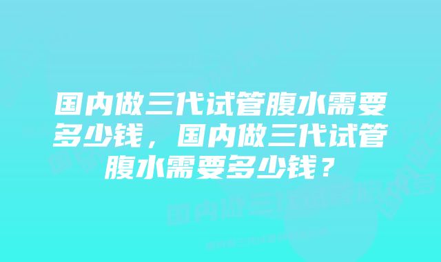 国内做三代试管腹水需要多少钱，国内做三代试管腹水需要多少钱？