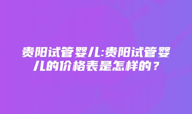 贵阳试管婴儿:贵阳试管婴儿的价格表是怎样的？