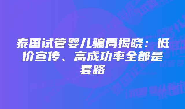 泰国试管婴儿骗局揭晓：低价宣传、高成功率全都是套路