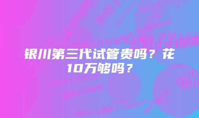 银川第三代试管贵吗？花10万够吗？