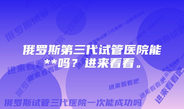 俄罗斯第三代试管医院能**吗？进来看看。