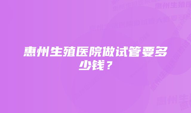 惠州生殖医院做试管要多少钱？