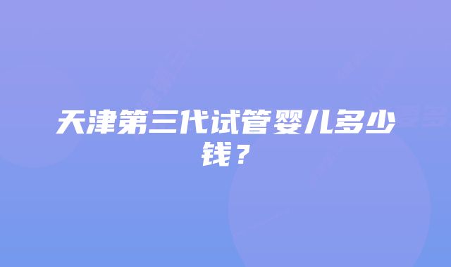 天津第三代试管婴儿多少钱？