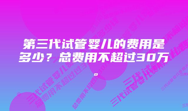 第三代试管婴儿的费用是多少？总费用不超过30万。