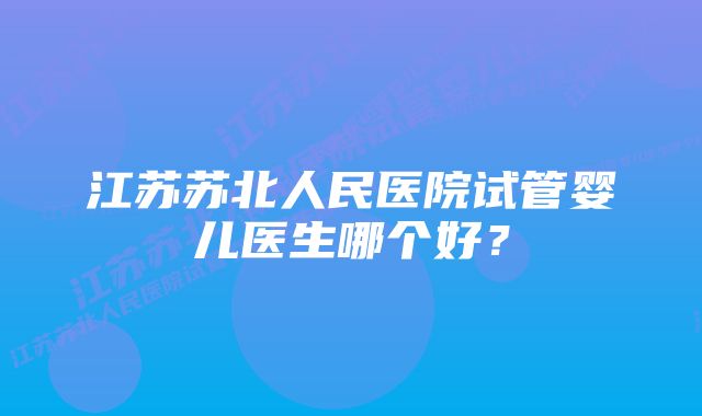 江苏苏北人民医院试管婴儿医生哪个好？