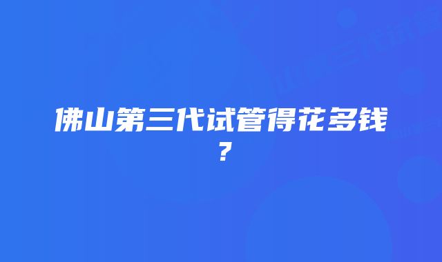 佛山第三代试管得花多钱？