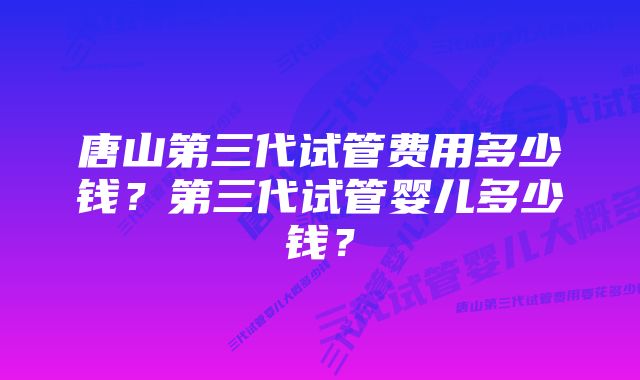 唐山第三代试管费用多少钱？第三代试管婴儿多少钱？