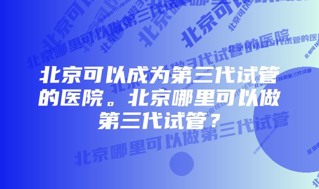 北京可以成为第三代试管的医院。北京哪里可以做第三代试管？