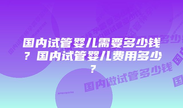 国内试管婴儿需要多少钱？国内试管婴儿费用多少？