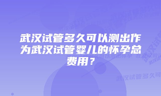 武汉试管多久可以测出作为武汉试管婴儿的怀孕总费用？