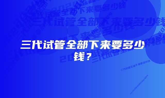 三代试管全部下来要多少钱？