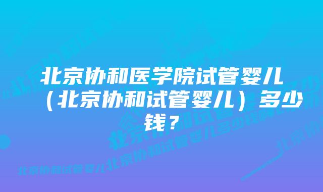 北京协和医学院试管婴儿（北京协和试管婴儿）多少钱？