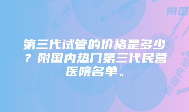 第三代试管的价格是多少？附国内热门第三代民营医院名单。