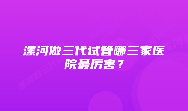 漯河做三代试管哪三家医院最厉害？