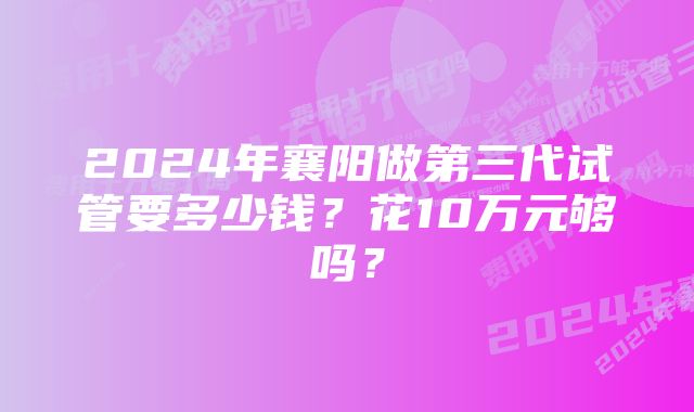 2024年襄阳做第三代试管要多少钱？花10万元够吗？