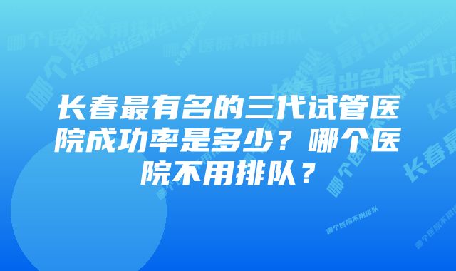 长春最有名的三代试管医院成功率是多少？哪个医院不用排队？